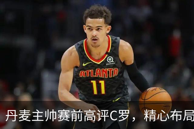 丹麦主帅赛前高评C罗，精心布局心理战术