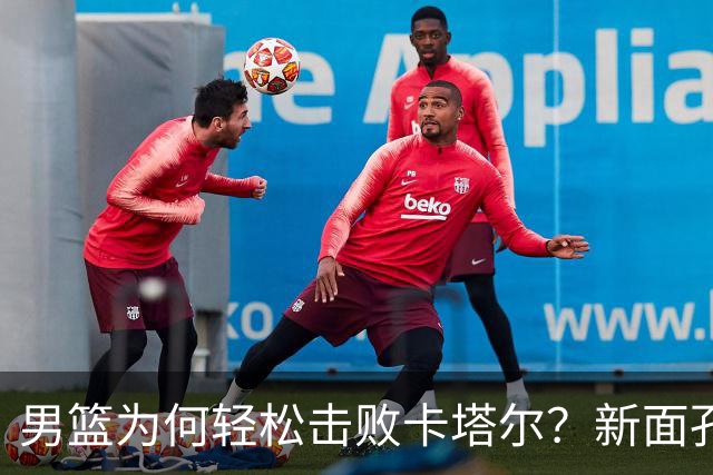 男篮为何轻松击败卡塔尔？新面孔发挥关键作用！